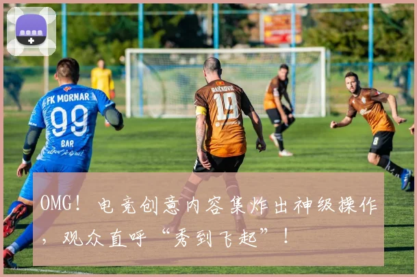 OMG！电竞创意内容集炸出神级操作，观众直呼“秀到飞起”！