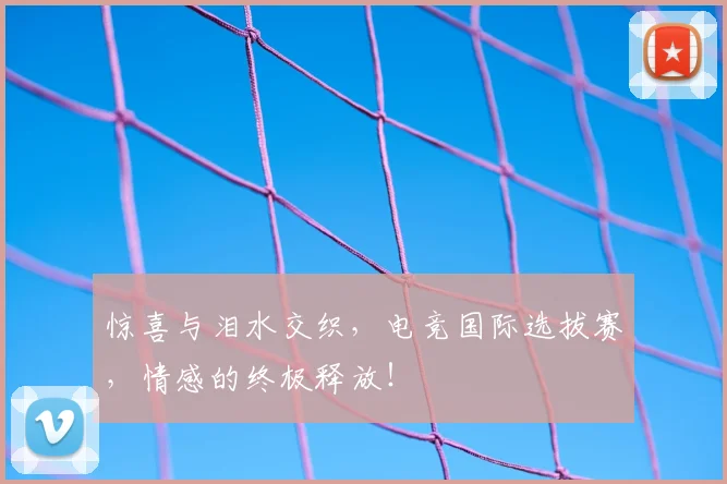 惊喜与泪水交织，电竞国际选拔赛，情感的终极释放！