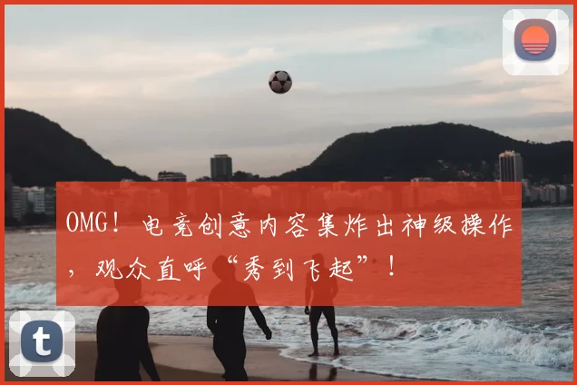 OMG!电竞创意内容集炸出神级操作,观众直呼“秀到飞起”!