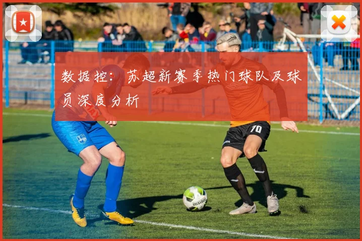 数据控:苏超新赛季热门球队及球员深度分析