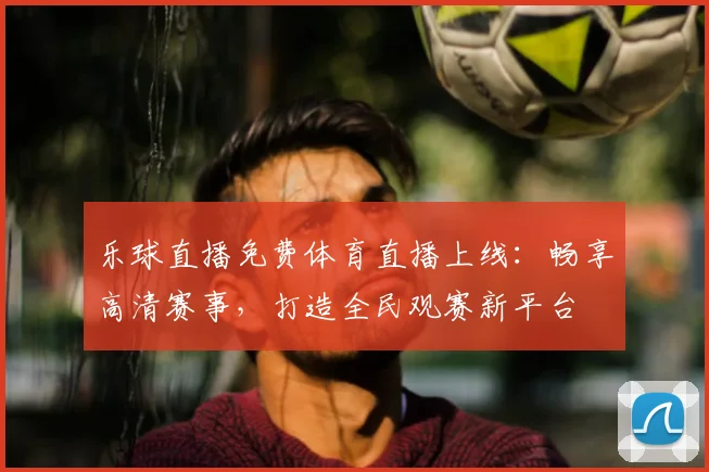 乐球直播免费体育直播上线:畅享高清赛事,打造全民观赛新平台