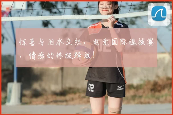 惊喜与泪水交织，电竞国际选拔赛，情感的终极释放！
